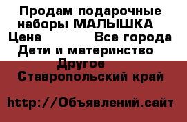 Продам подарочные наборы МАЛЫШКА › Цена ­ 3 500 - Все города Дети и материнство » Другое   . Ставропольский край